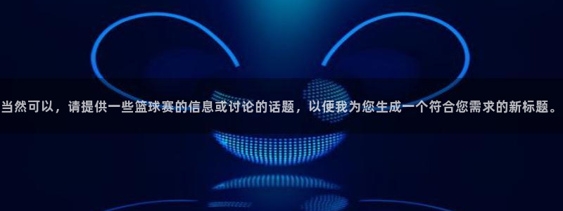 壹号娱乐教程：当然可以，请提供一些篮球赛的信息或讨论的话题，